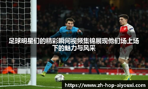 足球明星们的精彩瞬间视频集锦展现他们场上场下的魅力与风采