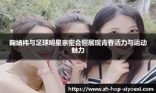 鞠婧祎与足球明星亲密合照展现青春活力与运动魅力